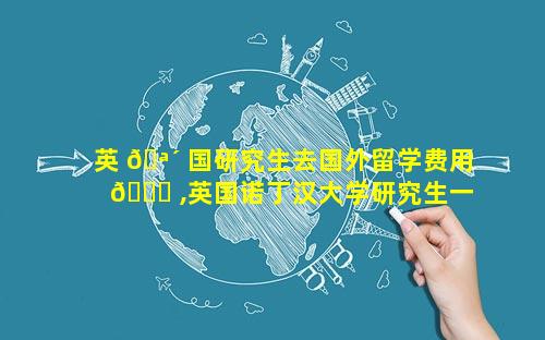 英 🪴 国研究生去国外留学费用 🕊 ,英国诺丁汉大学研究生一年留学费用